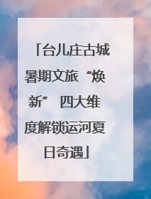 台儿庄古城暑期文旅“焕新” 四大维度解锁运河夏日奇遇