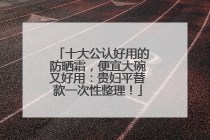 十大公认好用的防晒霜，便宜大碗又好用：贵妇平替款一次性整理！