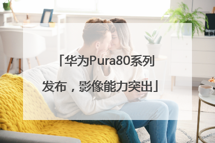 华为Pura80系列发布，影像能力突出