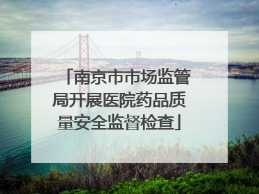 南京市市场监管局开展医院药品质量安全监督检查