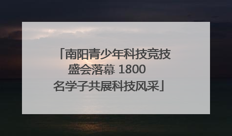 南阳青少年科技竞技盛会落幕 1800 名学子共展科技风采