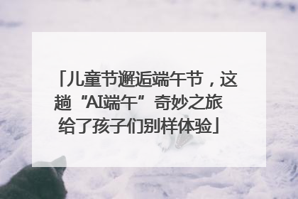 儿童节邂逅端午节，这趟“AI端午”奇妙之旅给了孩子们别样体验