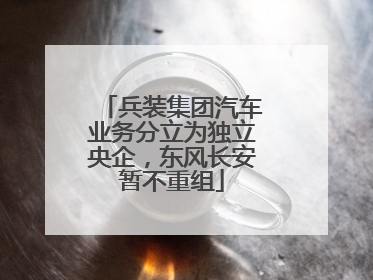 兵装集团汽车业务分立为独立央企，东风长安暂不重组