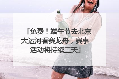 免费！端午节去北京大运河看赛龙舟，赛事活动将持续三天