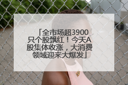 全市场超3900只个股飘红！今天A股集体收涨，大消费领域迎来大爆发