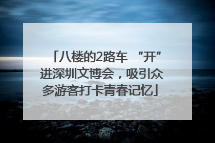 八楼的2路车 “开” 进深圳文博会，吸引众多游客打卡青春记忆