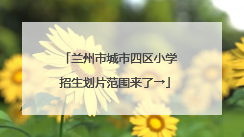 兰州市城市四区小学招生划片范围来了→