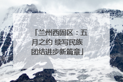 兰州西固区：五月之约 续写民族团结进步新篇章