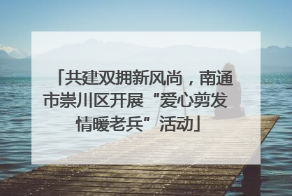 共建双拥新风尚，南通市崇川区开展“爱心剪发 情暖老兵”活动