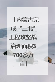 内蒙古完成“三北”工程攻坚战治理面积3700多万亩