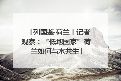 列国鉴·荷兰丨记者观察：“低地国家”荷兰如何与水共生