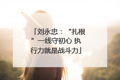 刘永忠：“扎根”一线守初心 执行力就是战斗力