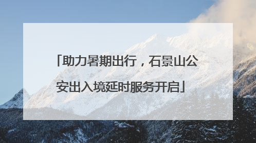 助力暑期出行，石景山公安出入境延时服务开启