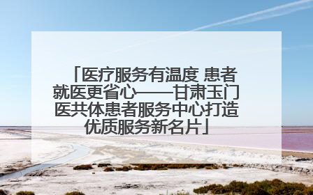 医疗服务有温度 患者就医更省心——甘肃玉门医共体患者服务中心打造优质服务新名片