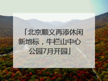 北京顺义再添休闲新地标，牛栏山中心公园7月开园