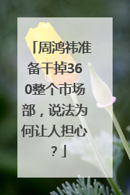 周鸿祎准备干掉360整个市场部，说法为何让人担心？