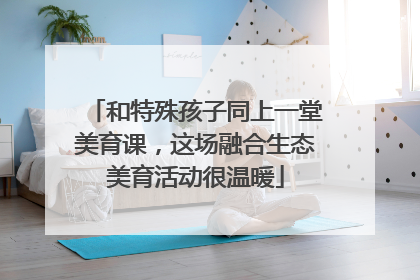 和特殊孩子同上一堂美育课，这场融合生态美育活动很温暖