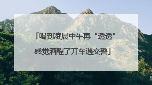 喝到凌晨中午再“透透” 感觉酒醒了开车遇交警