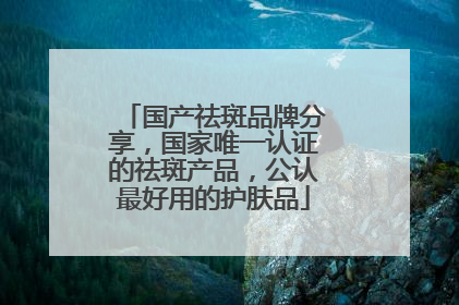 国产祛斑品牌分享，国家唯一认证的祛斑产品，公认最好用的护肤品