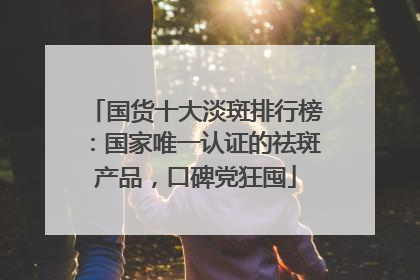 国货十大淡斑排行榜：国家唯一认证的祛斑产品，口碑党狂囤