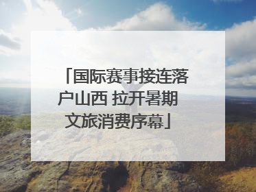 国际赛事接连落户山西 拉开暑期文旅消费序幕