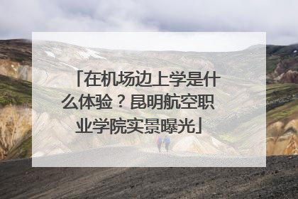 在机场边上学是什么体验？昆明航空职业学院实景曝光