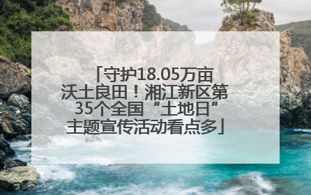 守护18.05万亩沃土良田！湘江新区第35个全国“土地日”主题宣传活动看点多