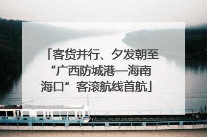 客货并行、夕发朝至 “广西防城港—海南海口”客滚航线首航