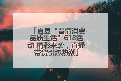 夏县“晋情消费·品质生活”618活动 精彩来袭，直播带货引爆热潮