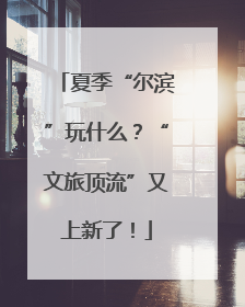 夏季“尔滨”玩什么？“文旅顶流”又上新了！