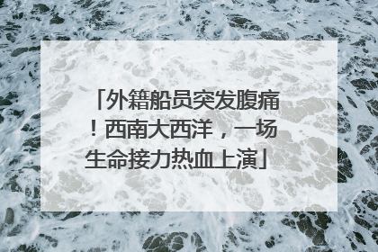 外籍船员突发腹痛！西南大西洋，一场生命接力热血上演