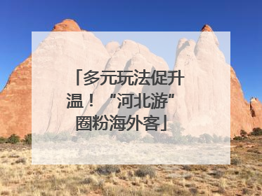 多元玩法促升温！“河北游”圈粉海外客