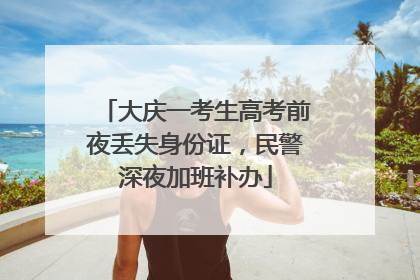 大庆一考生高考前夜丢失身份证，民警深夜加班补办