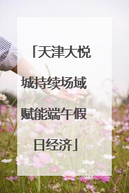 天津大悦城持续场域赋能端午假日经济
