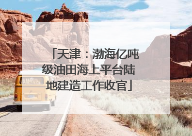 天津：渤海亿吨级油田海上平台陆地建造工作收官