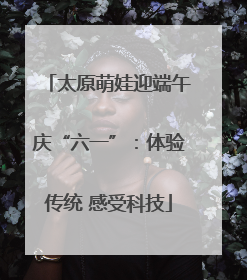 太原萌娃迎端午庆“六一”：体验传统 感受科技