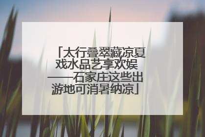 太行叠翠藏凉夏 戏水品艺享欢娱——石家庄这些出游地可消暑纳凉