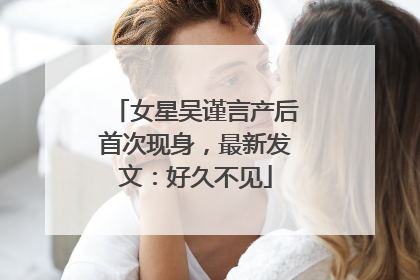 女星吴谨言产后首次现身，最新发文：好久不见