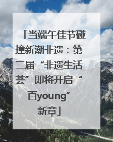 当端午佳节碰撞新潮非遗：第二届“非遗生活荟”即将开启“百young”新章