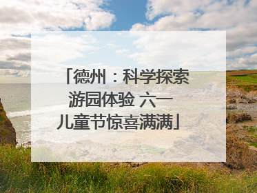 德州：科学探索 游园体验 六一儿童节惊喜满满