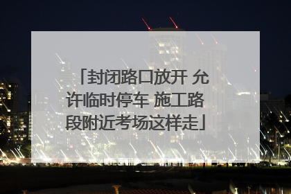 封闭路口放开 允许临时停车 施工路段附近考场这样走