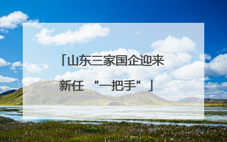 山东三家国企迎来新任 “一把手”