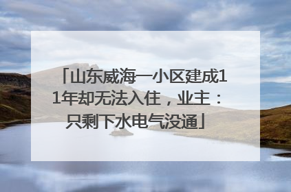 山东威海一小区建成11年却无法入住，业主：只剩下水电气没通