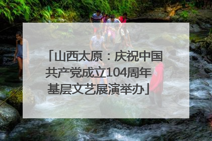 山西太原：庆祝中国共产党成立104周年基层文艺展演举办