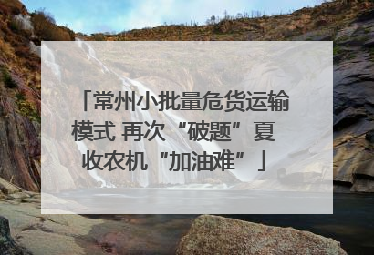 常州小批量危货运输模式 再次“破题”夏收农机“加油难”