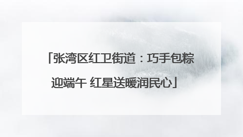 张湾区红卫街道：巧手包粽迎端午 红星送暖润民心