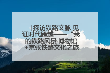 探访铁路文脉 见证时代跨越——“我的铁路风景·博物馆+京张铁路文化之旅”活动在京启动