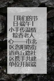 我们的节日·端午│小手传温情 粽香老人心——市北区洛阳路街道商丘路社区携手共建单位开展端午主题活动