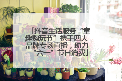 抖音生活服务“童趣购玩节”携手四大品牌专场直播，助力“六一”节日消费