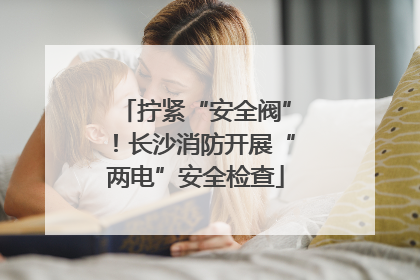 拧紧“安全阀”！长沙消防开展“两电”安全检查